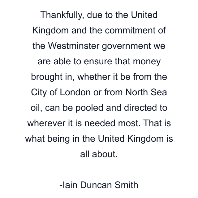 Thankfully, due to the United Kingdom and the commitment of the Westminster government we are able to ensure that money brought in, whether it be from the City of London or from North Sea oil, can be pooled and directed to wherever it is needed most. That is what being in the United Kingdom is all about.