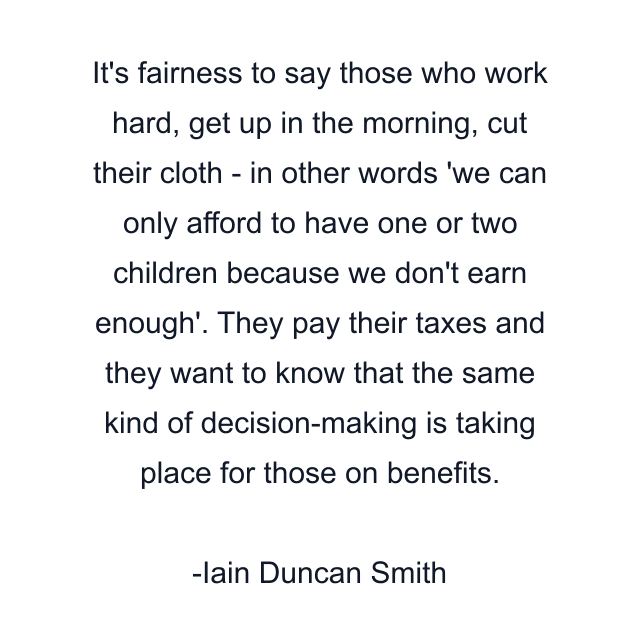 It's fairness to say those who work hard, get up in the morning, cut their cloth - in other words 'we can only afford to have one or two children because we don't earn enough'. They pay their taxes and they want to know that the same kind of decision-making is taking place for those on benefits.