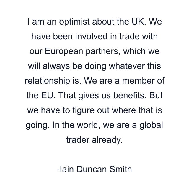 I am an optimist about the UK. We have been involved in trade with our European partners, which we will always be doing whatever this relationship is. We are a member of the EU. That gives us benefits. But we have to figure out where that is going. In the world, we are a global trader already.