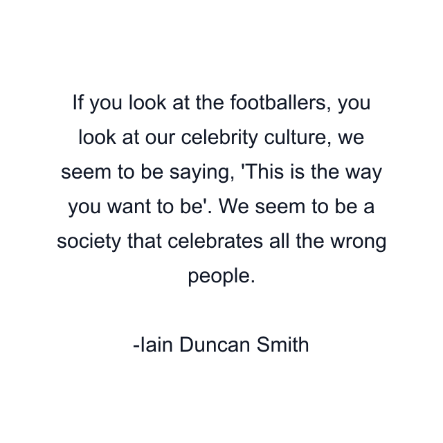 If you look at the footballers, you look at our celebrity culture, we seem to be saying, 'This is the way you want to be'. We seem to be a society that celebrates all the wrong people.