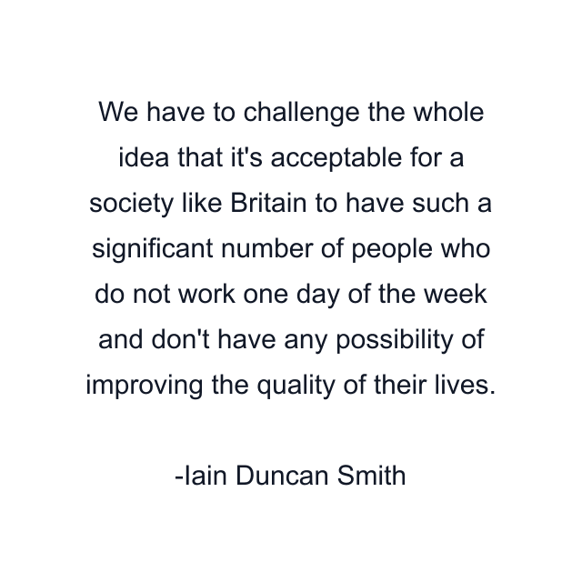 We have to challenge the whole idea that it's acceptable for a society like Britain to have such a significant number of people who do not work one day of the week and don't have any possibility of improving the quality of their lives.