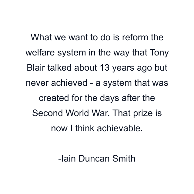 What we want to do is reform the welfare system in the way that Tony Blair talked about 13 years ago but never achieved - a system that was created for the days after the Second World War. That prize is now I think achievable.