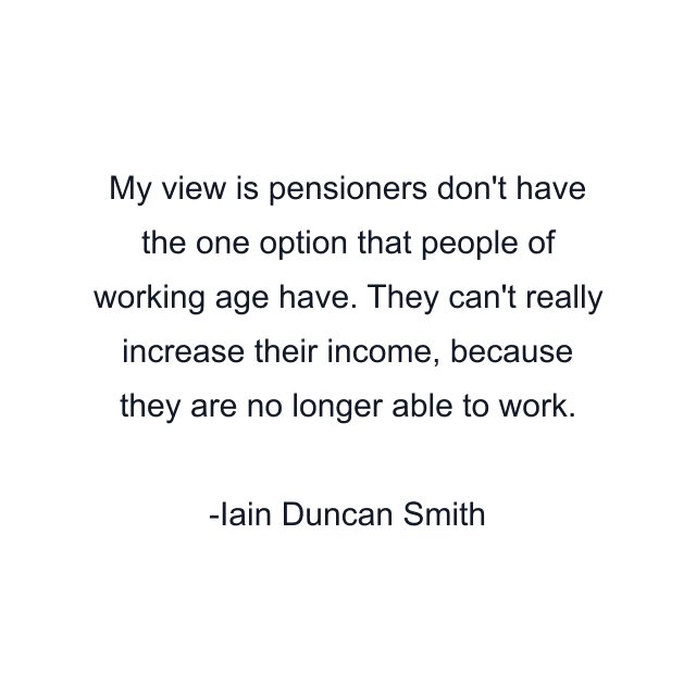 My view is pensioners don't have the one option that people of working age have. They can't really increase their income, because they are no longer able to work.