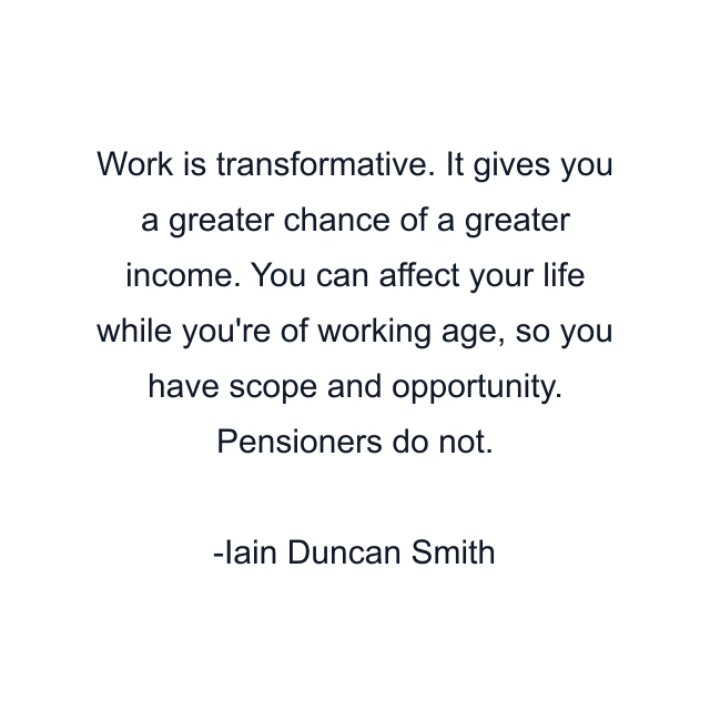 Work is transformative. It gives you a greater chance of a greater income. You can affect your life while you're of working age, so you have scope and opportunity. Pensioners do not.