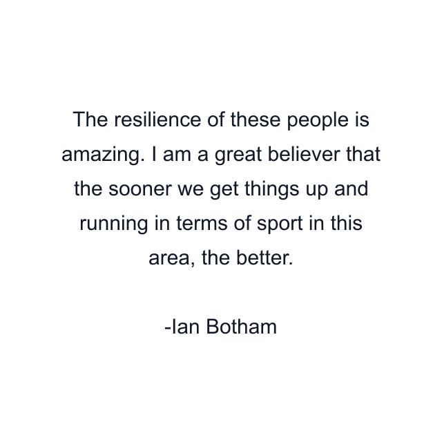 The resilience of these people is amazing. I am a great believer that the sooner we get things up and running in terms of sport in this area, the better.