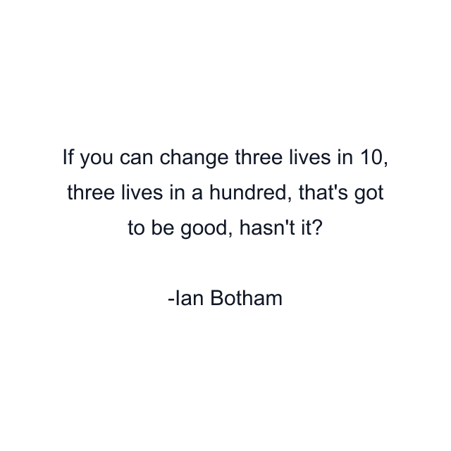 If you can change three lives in 10, three lives in a hundred, that's got to be good, hasn't it?