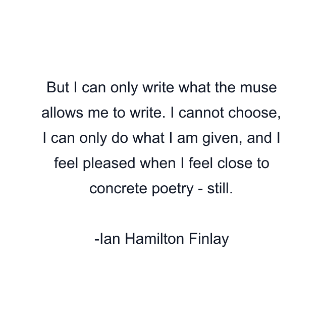 But I can only write what the muse allows me to write. I cannot choose, I can only do what I am given, and I feel pleased when I feel close to concrete poetry - still.