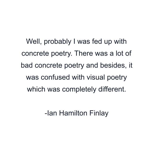 Well, probably I was fed up with concrete poetry. There was a lot of bad concrete poetry and besides, it was confused with visual poetry which was completely different.