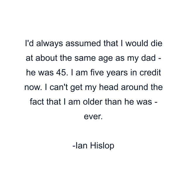 I'd always assumed that I would die at about the same age as my dad - he was 45. I am five years in credit now. I can't get my head around the fact that I am older than he was - ever.