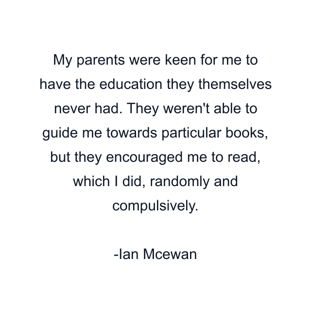 My parents were keen for me to have the education they themselves never had. They weren't able to guide me towards particular books, but they encouraged me to read, which I did, randomly and compulsively.