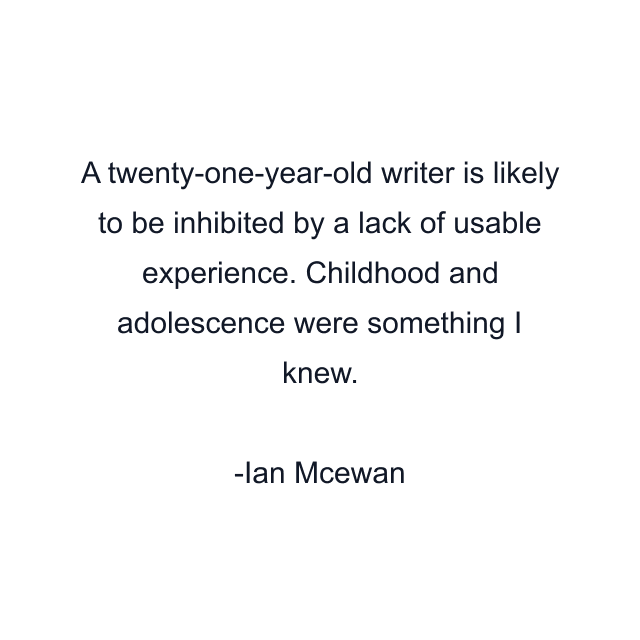 A twenty-one-year-old writer is likely to be inhibited by a lack of usable experience. Childhood and adolescence were something I knew.