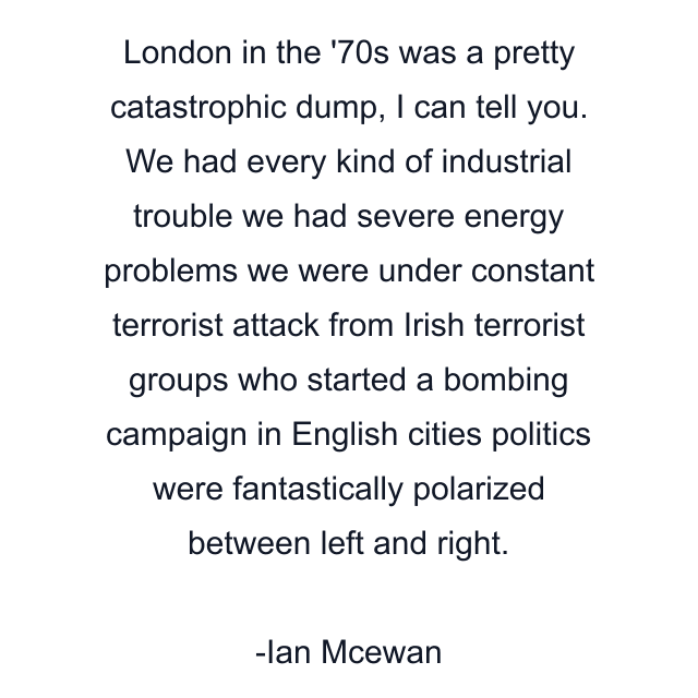 London in the '70s was a pretty catastrophic dump, I can tell you. We had every kind of industrial trouble we had severe energy problems we were under constant terrorist attack from Irish terrorist groups who started a bombing campaign in English cities politics were fantastically polarized between left and right.