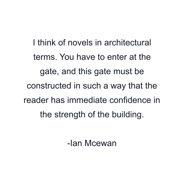 I think of novels in architectural terms. You have to enter at the gate, and this gate must be constructed in such a way that the reader has immediate confidence in the strength of the building.