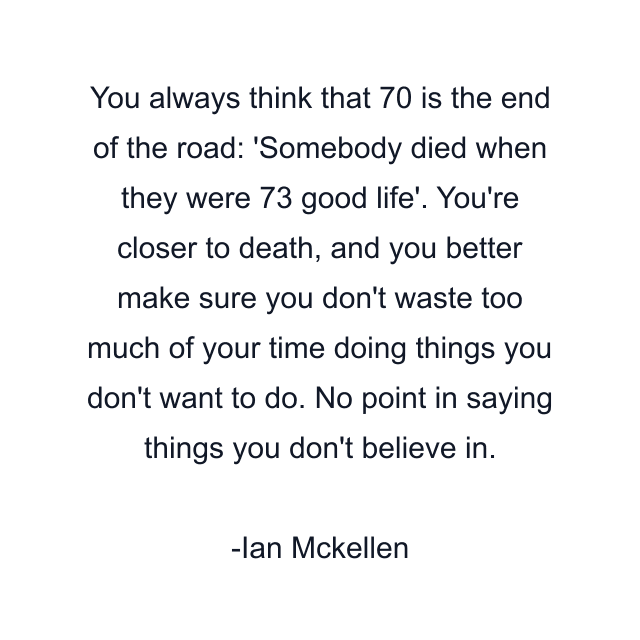 You always think that 70 is the end of the road: 'Somebody died when they were 73 good life'. You're closer to death, and you better make sure you don't waste too much of your time doing things you don't want to do. No point in saying things you don't believe in.