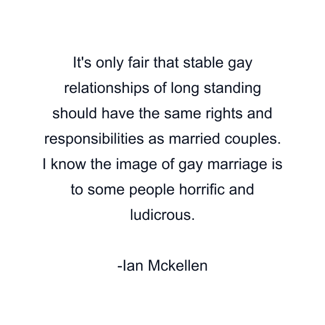 It's only fair that stable gay relationships of long standing should have the same rights and responsibilities as married couples. I know the image of gay marriage is to some people horrific and ludicrous.