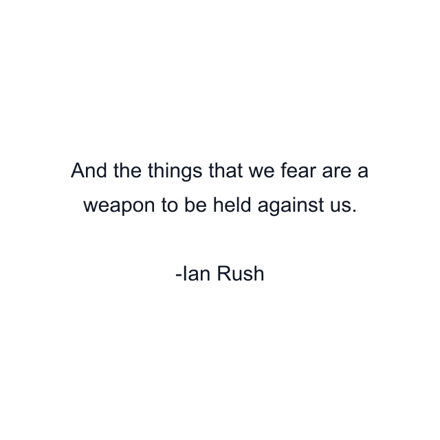 And the things that we fear are a weapon to be held against us.