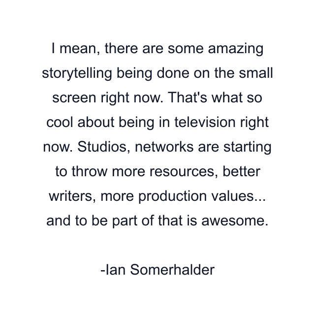 I mean, there are some amazing storytelling being done on the small screen right now. That's what so cool about being in television right now. Studios, networks are starting to throw more resources, better writers, more production values... and to be part of that is awesome.