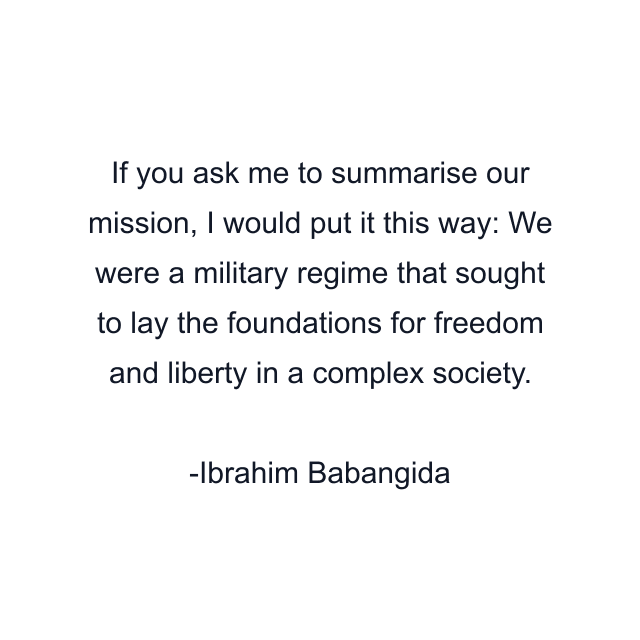 If you ask me to summarise our mission, I would put it this way: We were a military regime that sought to lay the foundations for freedom and liberty in a complex society.