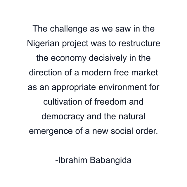 The challenge as we saw in the Nigerian project was to restructure the economy decisively in the direction of a modern free market as an appropriate environment for cultivation of freedom and democracy and the natural emergence of a new social order.