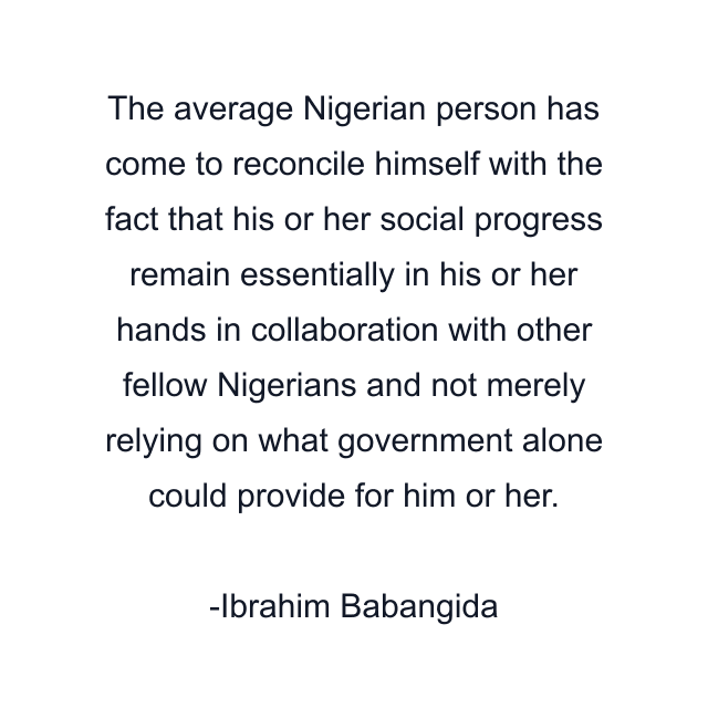 The average Nigerian person has come to reconcile himself with the fact that his or her social progress remain essentially in his or her hands in collaboration with other fellow Nigerians and not merely relying on what government alone could provide for him or her.