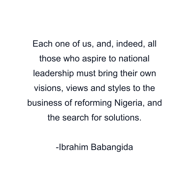 Each one of us, and, indeed, all those who aspire to national leadership must bring their own visions, views and styles to the business of reforming Nigeria, and the search for solutions.