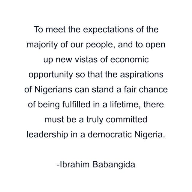 To meet the expectations of the majority of our people, and to open up new vistas of economic opportunity so that the aspirations of Nigerians can stand a fair chance of being fulfilled in a lifetime, there must be a truly committed leadership in a democratic Nigeria.