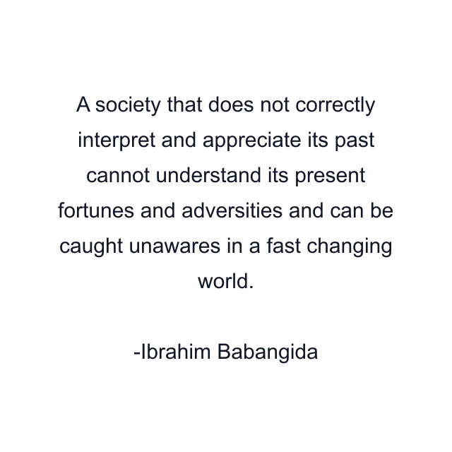 A society that does not correctly interpret and appreciate its past cannot understand its present fortunes and adversities and can be caught unawares in a fast changing world.