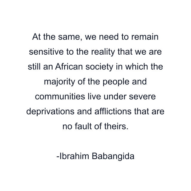 At the same, we need to remain sensitive to the reality that we are still an African society in which the majority of the people and communities live under severe deprivations and afflictions that are no fault of theirs.