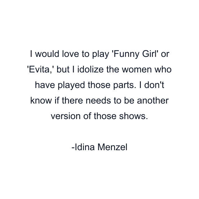 I would love to play 'Funny Girl' or 'Evita,' but I idolize the women who have played those parts. I don't know if there needs to be another version of those shows.