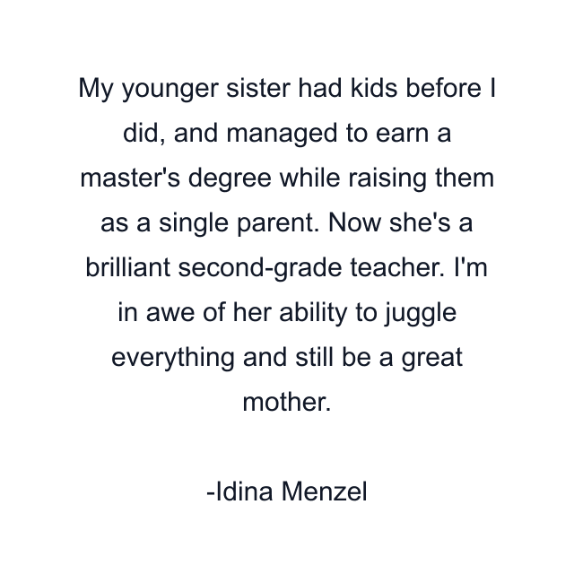 My younger sister had kids before I did, and managed to earn a master's degree while raising them as a single parent. Now she's a brilliant second-grade teacher. I'm in awe of her ability to juggle everything and still be a great mother.