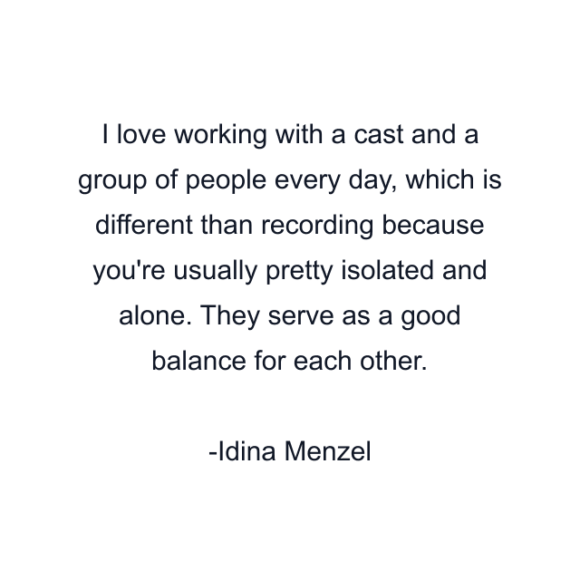 I love working with a cast and a group of people every day, which is different than recording because you're usually pretty isolated and alone. They serve as a good balance for each other.