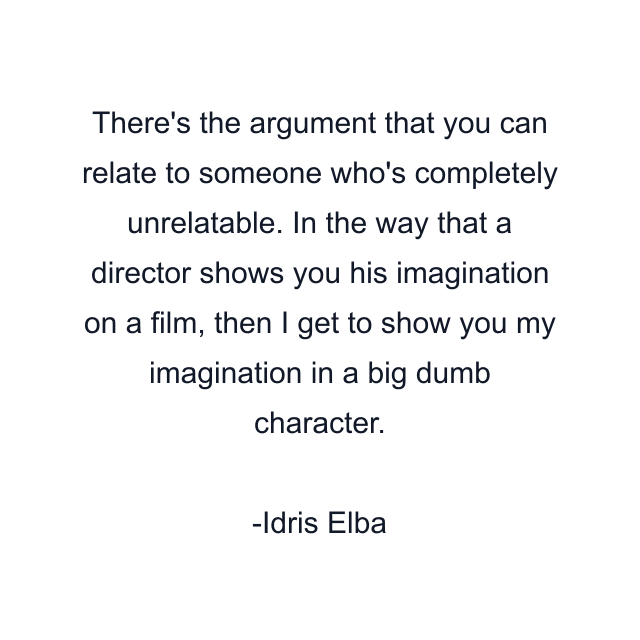 There's the argument that you can relate to someone who's completely unrelatable. In the way that a director shows you his imagination on a film, then I get to show you my imagination in a big dumb character.