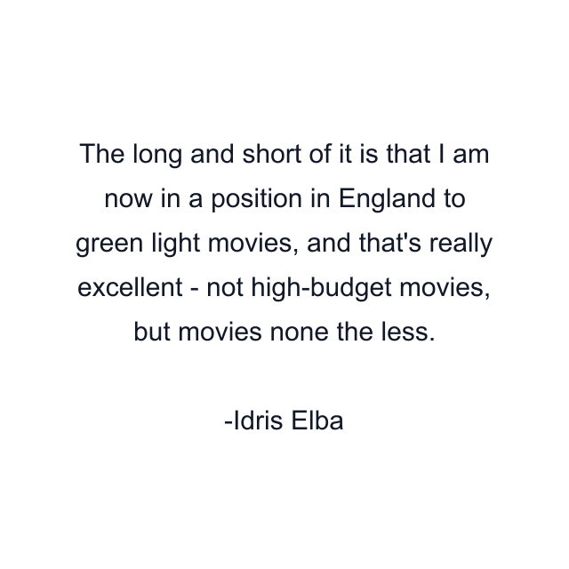 The long and short of it is that I am now in a position in England to green light movies, and that's really excellent - not high-budget movies, but movies none the less.