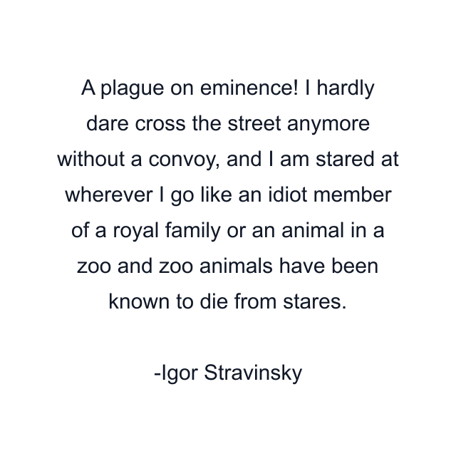 A plague on eminence! I hardly dare cross the street anymore without a convoy, and I am stared at wherever I go like an idiot member of a royal family or an animal in a zoo and zoo animals have been known to die from stares.