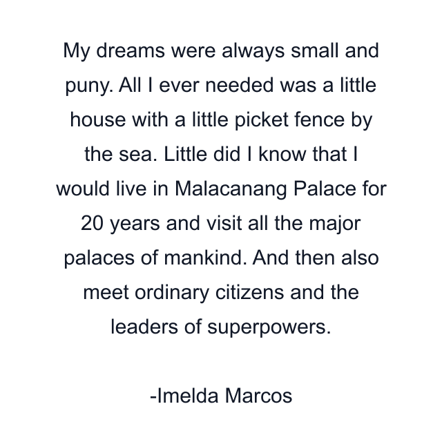 My dreams were always small and puny. All I ever needed was a little house with a little picket fence by the sea. Little did I know that I would live in Malacanang Palace for 20 years and visit all the major palaces of mankind. And then also meet ordinary citizens and the leaders of superpowers.