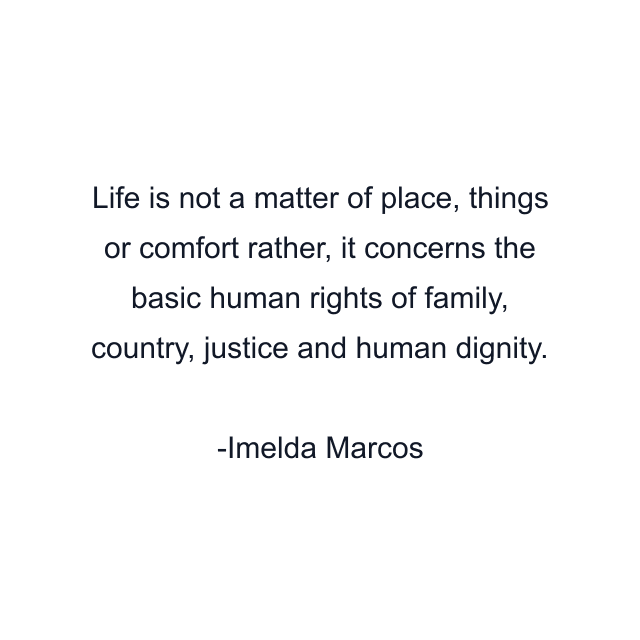 Life is not a matter of place, things or comfort rather, it concerns the basic human rights of family, country, justice and human dignity.