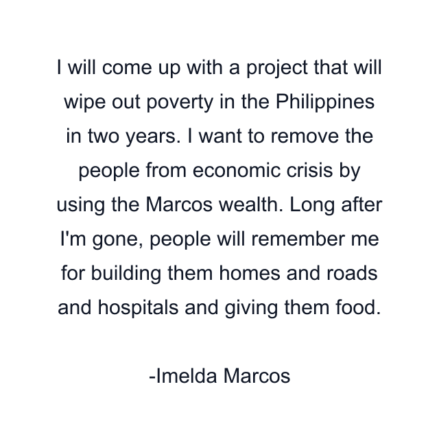 I will come up with a project that will wipe out poverty in the Philippines in two years. I want to remove the people from economic crisis by using the Marcos wealth. Long after I'm gone, people will remember me for building them homes and roads and hospitals and giving them food.