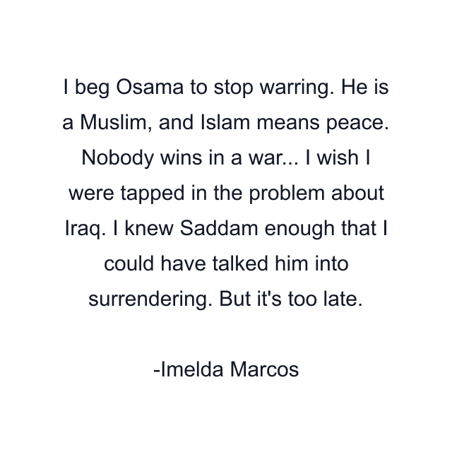 I beg Osama to stop warring. He is a Muslim, and Islam means peace. Nobody wins in a war... I wish I were tapped in the problem about Iraq. I knew Saddam enough that I could have talked him into surrendering. But it's too late.