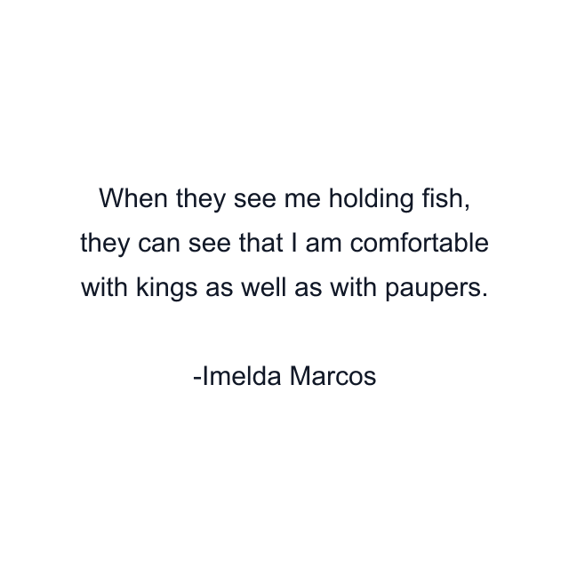 When they see me holding fish, they can see that I am comfortable with kings as well as with paupers.