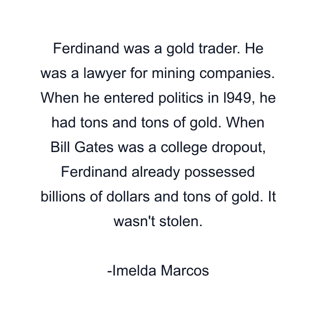 Ferdinand was a gold trader. He was a lawyer for mining companies. When he entered politics in l949, he had tons and tons of gold. When Bill Gates was a college dropout, Ferdinand already possessed billions of dollars and tons of gold. It wasn't stolen.