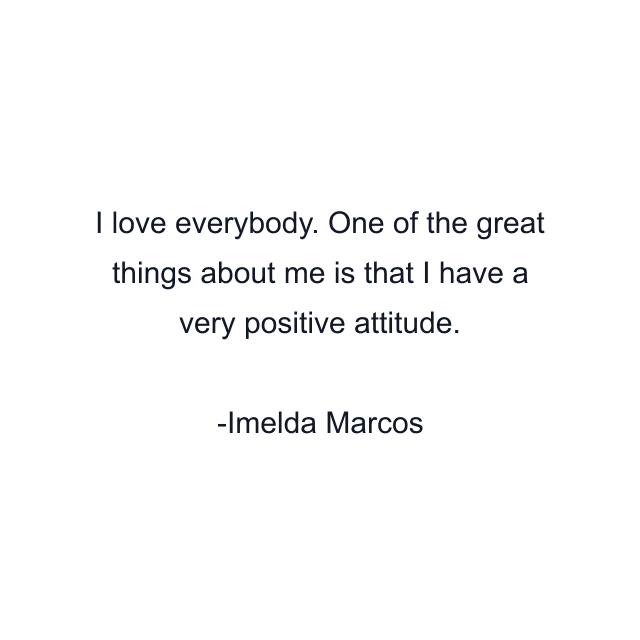 I love everybody. One of the great things about me is that I have a very positive attitude.