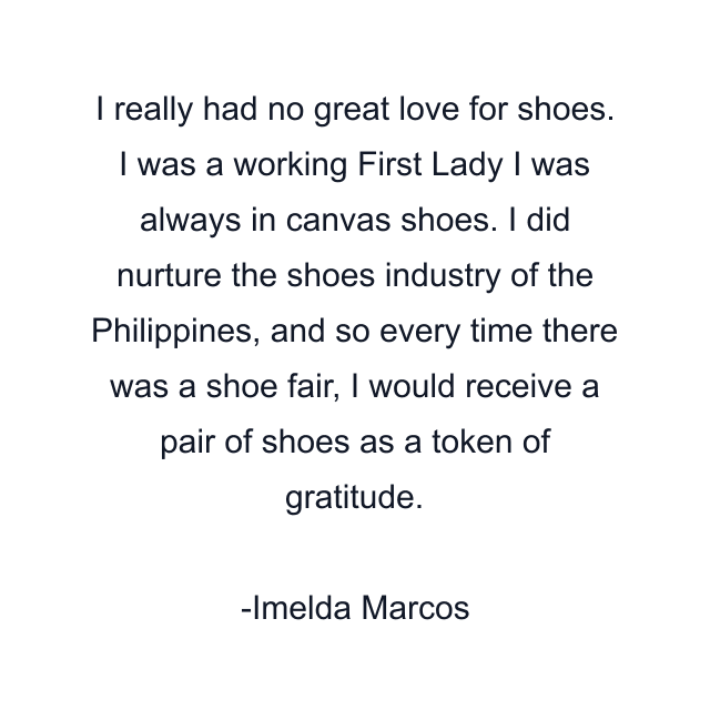 I really had no great love for shoes. I was a working First Lady I was always in canvas shoes. I did nurture the shoes industry of the Philippines, and so every time there was a shoe fair, I would receive a pair of shoes as a token of gratitude.