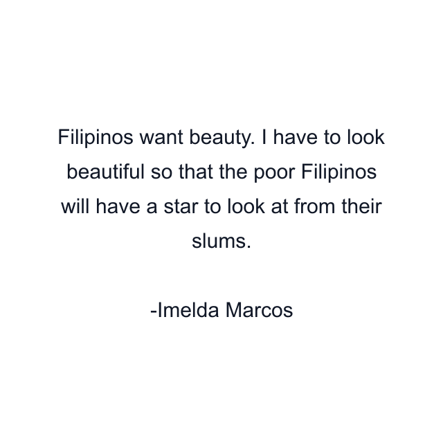 Filipinos want beauty. I have to look beautiful so that the poor Filipinos will have a star to look at from their slums.