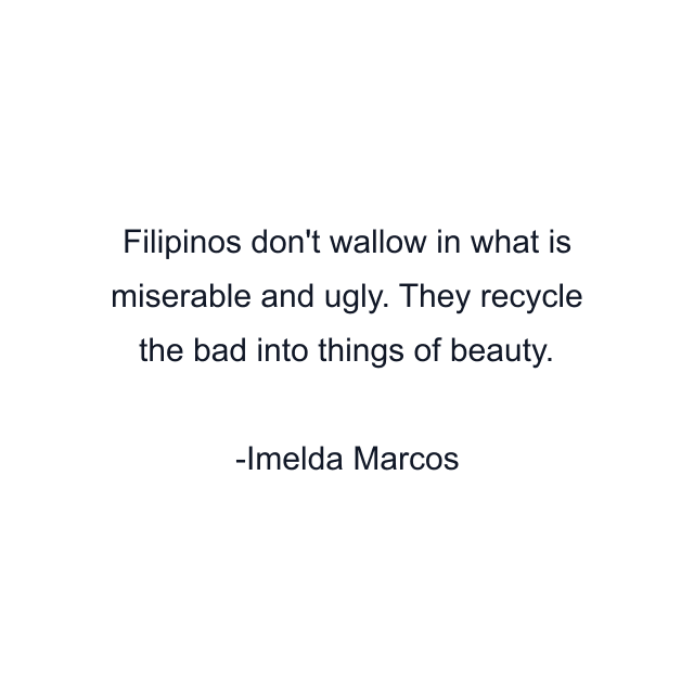 Filipinos don't wallow in what is miserable and ugly. They recycle the bad into things of beauty.