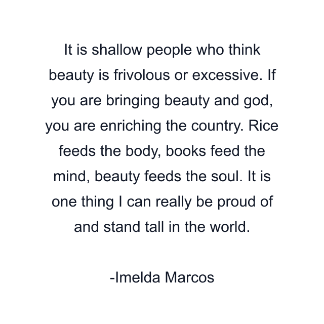 It is shallow people who think beauty is frivolous or excessive. If you are bringing beauty and god, you are enriching the country. Rice feeds the body, books feed the mind, beauty feeds the soul. It is one thing I can really be proud of and stand tall in the world.