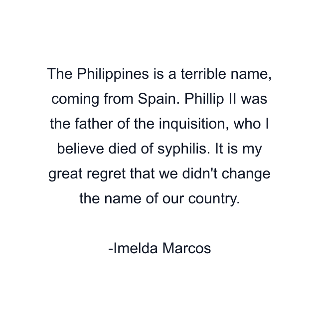 The Philippines is a terrible name, coming from Spain. Phillip II was the father of the inquisition, who I believe died of syphilis. It is my great regret that we didn't change the name of our country.