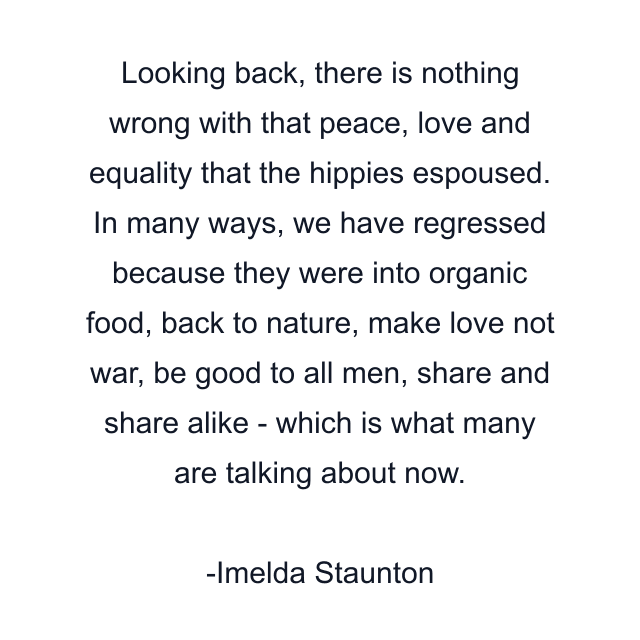 Looking back, there is nothing wrong with that peace, love and equality that the hippies espoused. In many ways, we have regressed because they were into organic food, back to nature, make love not war, be good to all men, share and share alike - which is what many are talking about now.