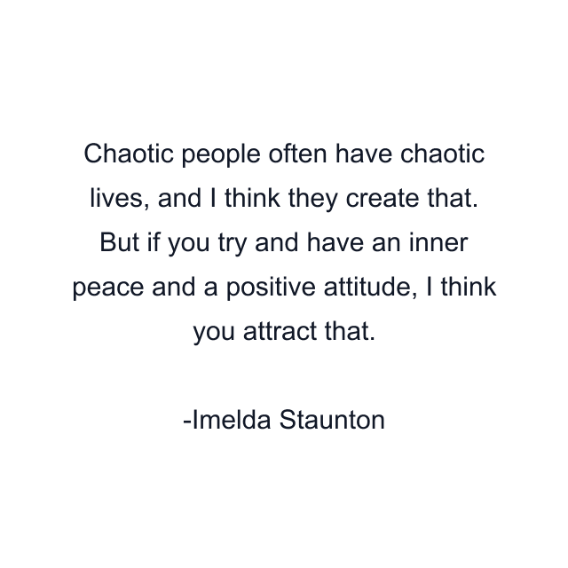 Chaotic people often have chaotic lives, and I think they create that. But if you try and have an inner peace and a positive attitude, I think you attract that.