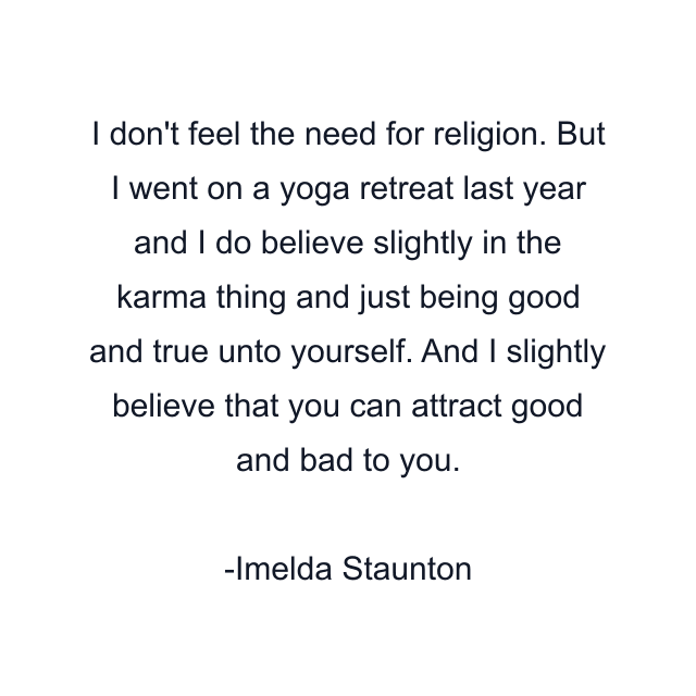 I don't feel the need for religion. But I went on a yoga retreat last year and I do believe slightly in the karma thing and just being good and true unto yourself. And I slightly believe that you can attract good and bad to you.