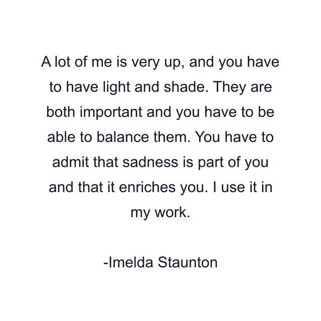 A lot of me is very up, and you have to have light and shade. They are both important and you have to be able to balance them. You have to admit that sadness is part of you and that it enriches you. I use it in my work.